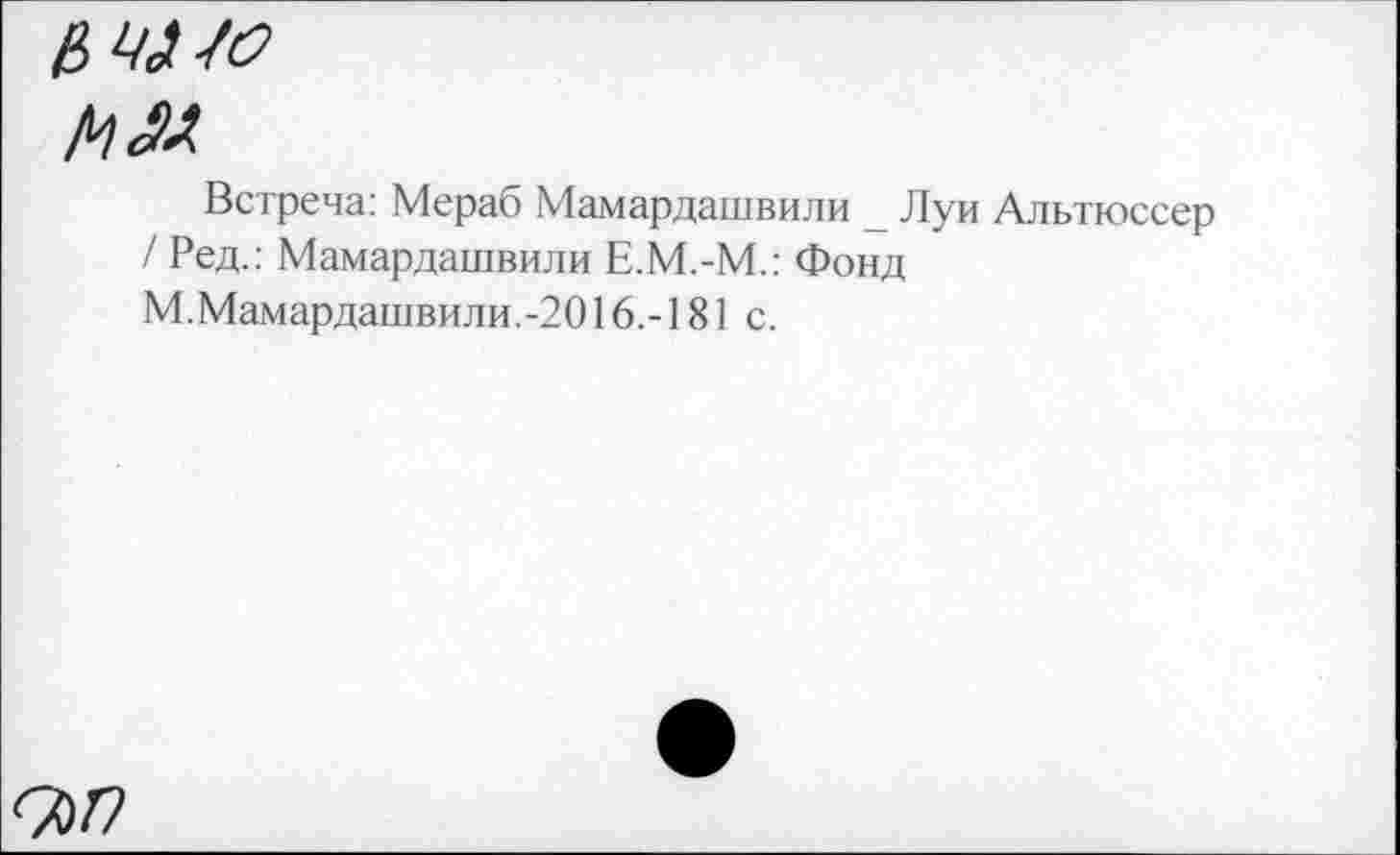 ﻿мю
мм.
Встреча: Мераб Мамардашвили _ Луи Альтюссер
/ Ред.: Мамардашвили Е.М.-М.: Фонд
М.Мамардашвили.-2016.-181 с.
